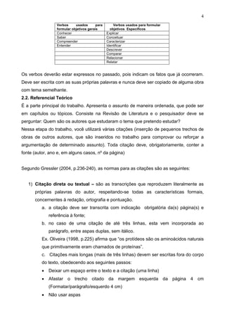 4
                  Verbos     usados       para       Verbos usados para formular
                  formular objetivos gerais        objetivos Específicos
                  Conhecer                       Explicar
                  Saber                          Conceituar
                  Compreender                    Caracterizar
                  Entender                       Identificar
                                                 Descrever
                                                 Comparar
                                                 Relacionar
                                                 Relatar


Os verbos deverão estar expressos no passado, pois indicam os fatos que já ocorreram.
Deve ser escrita com as suas próprias palavras e nunca deve ser copiado de alguma obra
com tema semelhante.
2.2. Referencial Teórico
É a parte principal do trabalho. Apresenta o assunto de maneira ordenada, que pode ser
em capítulos ou tópicos. Consiste na Revisão de Literatura e o pesquisador deve se
perguntar: Quem são os autores que estudaram o tema que pretendo estudar?
Nessa etapa do trabalho, você utilizará várias citações (inserção de pequenos trechos de
obras de outros autores, que são inseridos no trabalho para comprovar ou reforçar a
argumentação de determinado assunto). Toda citação deve, obrigatoriamente, conter a
fonte (autor, ano e, em alguns casos, nº da página)


Segundo Gressler (2004, p.236-240), as normas para as citações são as seguintes:


   1) Citação direta ou textual – são as transcrições que reproduzem literalmente as
      próprias palavras do autor, respeitando-se todas as características formais,
      concernentes à redação, ortografia e pontuação.
          a. a citação deve ser transcrita com indicação obrigatória da(s) página(s) e
              referência à fonte;
          b. no caso de uma citação de até três linhas, esta vem incorporada ao
              parágrafo, entre aspas duplas, sem itálico.
          Ex. Oliveira (1998, p.225) afirma que “os protídeos são os aminoácidos naturais
          que primitivamente eram chamados de proteínas”.
          c. Citações mais longas (mais de três linhas) devem ser escritas fora do corpo
          do texto, obedecendo aos seguintes passos:
          •   Deixar um espaço entre o texto e a citação (uma linha)
          •   Afastar o     trecho     citado     da   margem esquerda             da   página   4   cm
              (Formatar/parágrafo/esquerdo 4 cm)
          •   Não usar aspas
 