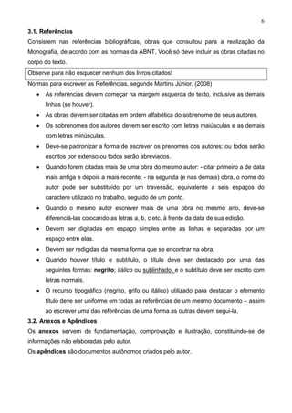 6
3.1. Referências
Consistem nas referências bibliográficas, obras que consultou para a realização da
Monografia, de acordo com as normas da ABNT. Você só deve incluir as obras citadas no
corpo do texto.
Observe para não esquecer nenhum dos livros citados!
Normas para escrever as Referências, segundo Martins Júnior, (2008)
   •   As referências devem começar na margem esquerda do texto, inclusive as demais
       linhas (se houver).
   •   As obras devem ser citadas em ordem alfabética do sobrenome de seus autores.
   •   Os sobrenomes dos autores devem ser escrito com letras maiúsculas e as demais
       com letras minúsculas.
   •   Deve-se padronizar a forma de escrever os prenomes dos autores: ou todos serão
       escritos por extenso ou todos serão abreviados.
   •   Quando forem citadas mais de uma obra do mesmo autor: - citar primeiro a de data
       mais antiga e depois a mais recente; - na segunda (e nas demais) obra, o nome do
       autor pode ser substituído por um travessão, equivalente a seis espaços do
       caractere utilizado no trabalho, seguido de um ponto.
   •   Quando o mesmo autor escrever mais de uma obra no mesmo ano, deve-se
       diferenciá-las colocando as letras a, b, c etc. à frente da data de sua edição.
   •   Devem ser digitadas em espaço simples entre as linhas e separadas por um
       espaço entre elas.
   •   Devem ser redigidas da mesma forma que se encontrar na obra;
   •   Quando houver título e subtítulo, o título deve ser destacado por uma das
       seguintes formas: negrito; itálico ou sublinhado, e o subtítulo deve ser escrito com
       letras normais.
   •   O recurso tipográfico (negrito, grifo ou itálico) utilizado para destacar o elemento
       título deve ser uniforme em todas as referências de um mesmo documento – assim
       ao escrever uma das referências de uma forma as outras devem segui-la.
3.2. Anexos e Apêndices
Os anexos servem de fundamentação, comprovação e ilustração, constituindo-se de
informações não elaboradas pelo autor.
Os apêndices são documentos autônomos criados pelo autor.
 