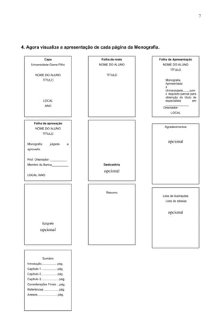 7




4. Agora visualize a apresentação de cada página da Monografia.

                  Capa                        Folha de rosto   Folha de Apresentação
     Universidade Gama Filho                 NOME DO ALUNO        NOME DO ALUNO
                                                                       TÍTULO
         NOME DO ALUNO                           TÍTULO
                TÍTULO                                             Monografia
                                                                   Apresentada
                                                                   à
                                                                   Universidade........com
                                                                   o requisito parcial para
                                                                   obtenção do título de
                 LOCAL                                             especialista          em
                                                                   ______________
                  ANO
                                                                  Orientador:
                                                                        LOCAL


        Folha de aprovação
                                                                   Agradecimentos
         NOME DO ALUNO
                TÍTULO


  Monografia           julgada           e
                                                                     opcional
  aprovada:


  Prof. Orientador: __________
  Membro da Banca__________                    Dedicatória

                                               opcional
  LOCAL /ANO




                                                 Resumo
                                                                  Lista de ilustrações
                                                                    Lista de tabelas


                                                                     opcional

                Epígrafe

              opcional




                Sumário
  Introdução.................. pág.
  Capítulo 1 ...................pág.
  Capítulo 2................... pág.
  Capítulo 3......................pág.
  Considerações Finais ...pág.
  Referências ..................pág.
  Anexos.........................pág.
 