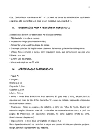 8




Obs.: Conforme as normas da ABNT 14724/2005, as folhas de apresentação, dedicatória
e epígrafe são elementos sem título e sem indicativo numérico (5.3.4).


   III.   ORIENTAÇÕES PARA A REDAÇÃO DA MONOGRAFIA


Aspectos que devem ser observados na redação científica:
• Objetividade, precisão e clareza.
• Impessoalidade (sujeito indeterminado).
• Apresentar uma seqüência lógica de idéias.
• Empregar padrões de língua culta e obedecer às normas gramaticais e ortográficas.
• Utilizar frases simples e curtas, com linguagem clara, que comuniquem apenas uma
idéia de cada vez.
• Evitar o uso de jargões.
• Número de páginas: de 30 a 80.


   IV.    APRESENTAÇÃO DA MONOGRAFIA


• Papel: A4
• Margem:
Direita: 2,0 cm
Esquerda: 3,0 cm
Superior: 3,0 cm
Inferior: 2,0 cm
• Fonte - Times New Roman ou Arial, tamanho 12 para todo o texto, exceto para as
citações com mais de três linhas (tamanho 10), notas de rodapé, paginação e legendas
das ilustrações e tabelas.
• Paginação - todas as páginas do trabalho, a partir da Folha de Rosto, devem ser
contadas seqüencialmente, mas não numeradas. A numeração é colocada, a partir na
página da Introdução, em algarismos arábicos, no canto superior direito da folha.
(Inserir/número de páginas)
• Espaçamento – o texto deve ser digitado em espaço 1,5.
Bem, é preciso descobrir os caminhos a seguir e os passos iniciais para planejar, projetar,
redigir, concluir e apresentar o seu trabalho.
 