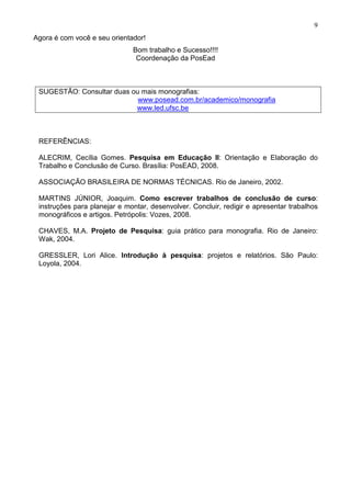9
Agora é com você e seu orientador!
                              Bom trabalho e Sucesso!!!!
                               Coordenação da PosEad



 SUGESTÃO: Consultar duas ou mais monografias:
                            www.posead.com.br/academico/monografia
                           www.led.ufsc.be



 REFERÊNCIAS:

 ALECRIM, Cecília Gomes. Pesquisa em Educação II: Orientação e Elaboração do
 Trabalho e Conclusão de Curso. Brasília: PosEAD, 2008.

 ASSOCIAÇÃO BRASILEIRA DE NORMAS TÉCNICAS. Rio de Janeiro, 2002.

 MARTINS JÚNIOR, Joaquim. Como escrever trabalhos de conclusão de curso:
 instruções para planejar e montar, desenvolver. Concluir, redigir e apresentar trabalhos
 monográficos e artigos. Petrópolis: Vozes, 2008.

 CHAVES, M.A. Projeto de Pesquisa: guia prático para monografia. Rio de Janeiro:
 Wak, 2004.

 GRESSLER, Lori Alice. Introdução à pesquisa: projetos e relatórios. São Paulo:
 Loyola, 2004.
 