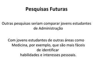 Pesquisas Futuras

Outras pesquisas seriam comparar jovens estudantes
                  de Administração

   Com jovens estudantes de outras áreas como
     Medicina, por exemplo, que são mais fáceis
                   de identificar
         habilidades e interesses pessoais.
 