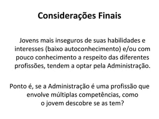 Considerações Finais

   Jovens mais inseguros de suas habilidades e
 interesses (baixo autoconhecimento) e/ou com
  pouco conhecimento a respeito das diferentes
 profissões, tendem a optar pela Administração.

Ponto é, se a Administração é uma profissão que
     envolve múltiplas competências, como
           o jovem descobre se as tem?
 