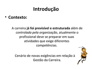 Introdução
• Contexto:

   A carreira já foi previsível e estruturada além de
      controlada pela organização, atualmente o
        profissional deve se preparar em suas
            atividades que exige diferentes
                      competências.

     Cenário de novas exigências em relação à
                 Gestão da Carreira.
 