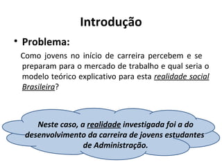 Introdução
• Problema:
 Como jovens no início de carreira percebem e se
 preparam para o mercado de trabalho e qual seria o
 modelo teórico explicativo para esta realidade social
 Brasileira?



     Neste caso, a realidade investigada foi a do
  desenvolvimento da carreira de jovens estudantes
                  de Administração.
 