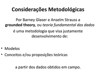 Considerações Metodológicas
       Por Barney Glaser e Anselm Strauss a
  grounded theory, ou teoria fundamental dos dados
      é uma metodologia que visa justamente
               desenvolvimento de:

• Modelos
• Conceitos e/ou proposições teóricas

       a partir dos dados obtidos em campo.
 