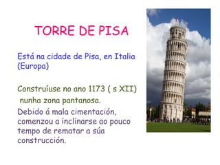 TORRE DE PISA
Está na cidade de Pisa, en Italia
(Europa)
Construíuse no ano 1173 ( s XII)
nunha zona pantanosa.
Debido á mala cimentación,
comenzou a inclinarse ao pouco
tempo de rematar a súa
construcción.
 