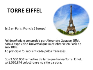 TORRE EIFFEL
Está en París, Francia ( Europa)
Foi deseñada e construída por Alexandre Gustave Eiffel,
para a exposición Universal que ía celebrarse en París no
ano 1889.
Ao principio foi moi criticada polos franceses.
Dos 2.500.000 remaches de ferro que hai na Torre Eiffel,
só 1.050.846 colocáronse no sitio da obra.
 