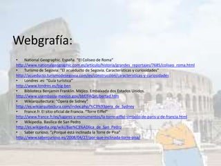 Webgrafía:
• National Geographic. España. “El Coliseo de Roma”
http://www.nationalgeographic.com.es/articulo/historia/grandes_reportajes/7685/coliseo_roma.html
• Turismo de Segovia: “El acueducto de Segovia. Características y curiosidades”
http://acueducto.turismodesegovia.com/es/construccion/caracteristicas-y-curiosidades
• Londres .es: “Guía turística”
http://www.londres.es/big-ben
• Biblioteca Benjamin Franklin. Méjico. Embaixada dos Estados Unidos.
http://www.usembassy-mexico.gov/bbf/FAQeLibertad.htm
• Wikiarquitectura: “Ópera de Sidney”
http://es.wikiarquitectura.com/index.php/%C3%93pera_de_Sydney
• France.fr. El sitio oficial de Francia. “Torre Eiffel”
http://www.france.fr/es/lugares-y-monumentos/la-torre-eiffel-simbolo-de-paris-y-de-francia.html
• Wikipedia. Basílica de San Pedro
http://es.wikipedia.org/wiki/Bas%C3%ADlica_de_San_Pedro
• Saber curioso. “¿Porqué está inclinada la Torre de Pisa”
http://www.sabercurioso.es/2008/04/27/por-que-inclinada-torre-pisa/
 