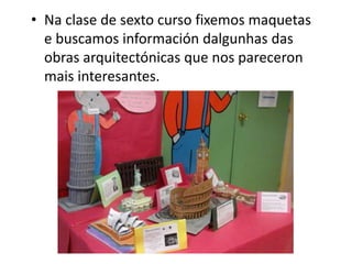• Na clase de sexto curso fixemos maquetas
e buscamos información dalgunhas das
obras arquitectónicas que nos pareceron
mais interesantes.
 