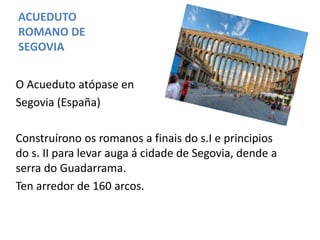 ACUEDUTO
ROMANO DE
SEGOVIA
O Acueduto atópase en
Segovia (España)
Construírono os romanos a finais do s.I e principios
do s. II para levar auga á cidade de Segovia, dende a
serra do Guadarrama.
Ten arredor de 160 arcos.
 