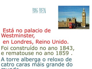 BIG BEN
Está no palacio de
Westminster,
en Londres, Reino Unido.
Foi construído no ano 1843,
e rematouse no ano 1859 .
A torre alberga o reloxo de
catro caras máis grande do
 
