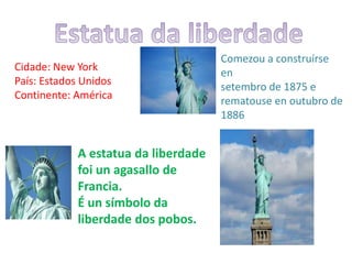 Cidade: New York
País: Estados Unidos
Continente: América
Comezou a construírse
en
setembro de 1875 e
rematouse en outubro de
1886
A estatua da liberdade
foi un agasallo de
Francia.
É un símbolo da
liberdade dos pobos.
 