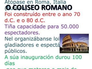 Atópase en Roma, Italia
(Europa)
Foi construído entre o ano 70
d.C. e o 80 d.C.
Tiña capacidade para 50.000
espectadores.
Nel organizábanse loitas de
gladiadores e espectáculos
públicos.
A súa inauguración durou 100
días
 