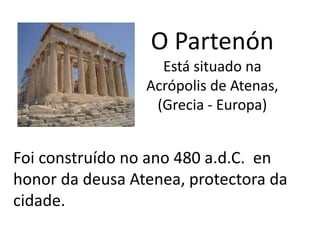 O Partenón
Está situado na
Acrópolis de Atenas,
(Grecia - Europa)
Foi construído no ano 480 a.d.C. en
honor da deusa Atenea, protectora da
cidade.
 