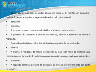 Agora, vamos organizar os dados abaixo de modo a: 1. montar um parágrafo-
padrão; 2. seguir a sequência lógica estabelecida pelo tópico frasal.
• persuadir
• informar,
• A terceira procura convencer o indivíduo a adquirir certo produto.
• A primeira diz respeito à difusão de notícias, relatos e comentários sobre a
realidade.
• Quatro funções básicas têm sido atribuídas aos meios de comunicação:
• divertir,
• A quarta é realizada de modo intencional ou não, por meio de material que
contribui para a formação do indivíduo ou para ampliar seu acervo de conhecimentos.
• e ensinar.
• A segunda atende à procura de distração, de evasão, de divertimento por parte
do público.
 