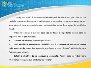 O parágrafo-padrão é uma unidade de composição constituída por mais de um
período, em que se desenvolve uma ideia central, ou nuclear, a que se agregam outras,
secundárias, intimamente relacionadas pelo sentido e lógica decorrentes do seu tópico
frasal.
Antes de começar a elaborar esse tipo de texto, é importante atentar para os
seguintes passos preliminares:
• Escolher um assunto. Por exemplo: leitura.
• Fazer a delimitação do assunto escolhido, isto é, concentrar-se apenas em um ou
dois aspectos do tema. Por exemplo, escolhido o tema “leitura”, delimitá-lo para
“vantagens da leitura”.
Definir o objetivo de se escrever o parágrafo. Assim, pode-se redigir para
“mostrar as vantagens que a leitura proporciona”.
 
