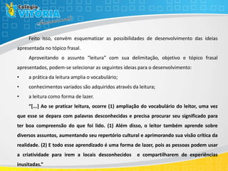 Feito isso, convém esquematizar as possibilidades de desenvolvimento das ideias
apresentada no tópico frasal.
Aproveitando o assunto “leitura” com sua delimitação, objetivo e tópico frasal
apresentados, podem-se selecionar as seguintes ideias para o desenvolvimento:
• a prática da leitura amplia o vocabulário;
• conhecimentos variados são adquiridos através da leitura;
• a leitura como forma de lazer.
“[...] Ao se praticar leitura, ocorre (1) ampliação do vocabulário do leitor, uma vez
que esse se depara com palavras desconhecidas e precisa procurar seu significado para
ter boa compreensão do que foi lido. (1) Além disso, o leitor também aprende sobre
diversos assuntos, aumentando seu repertório cultural e aprimorando sua visão crítica da
realidade. (2) E todo esse aprendizado é uma forma de lazer, pois as pessoas podem usar
a criatividade para irem a locais desconhecidos e compartilharem de experiências
inusitadas.”
 