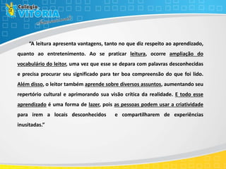 “A leitura apresenta vantagens, tanto no que diz respeito ao aprendizado,
quanto ao entretenimento. Ao se praticar leitura, ocorre ampliação do
vocabulário do leitor, uma vez que esse se depara com palavras desconhecidas
e precisa procurar seu significado para ter boa compreensão do que foi lido.
Além disso, o leitor também aprende sobre diversos assuntos, aumentando seu
repertório cultural e aprimorando sua visão crítica da realidade. E todo esse
aprendizado é uma forma de lazer, pois as pessoas podem usar a criatividade
para irem a locais desconhecidos e compartilharem de experiências
inusitadas.”
 