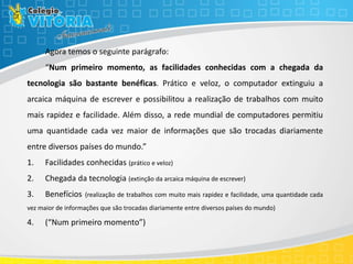 Agora temos o seguinte parágrafo:
“Num primeiro momento, as facilidades conhecidas com a chegada da
tecnologia são bastante benéficas. Prático e veloz, o computador extinguiu a
arcaica máquina de escrever e possibilitou a realização de trabalhos com muito
mais rapidez e facilidade. Além disso, a rede mundial de computadores permitiu
uma quantidade cada vez maior de informações que são trocadas diariamente
entre diversos países do mundo.”
1. Facilidades conhecidas (prático e veloz)
2. Chegada da tecnologia (extinção da arcaica máquina de escrever)
3. Benefícios (realização de trabalhos com muito mais rapidez e facilidade, uma quantidade cada
vez maior de informações que são trocadas diariamente entre diversos países do mundo)
4. (“Num primeiro momento”)
 