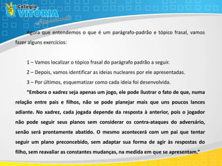 Agora que entendemos o que é um parágrafo-padrão e tópico frasal, vamos
fazer alguns exercícios:
1 – Vamos localizar o tópico frasal do parágrafo padrão a seguir.
2 – Depois, vamos identificar as ideias nucleares por ele apresentadas.
3 – Por últimos, esquematizar como cada ideia foi desenvolvida.
“Embora o xadrez seja apenas um jogo, ele pode ilustrar o fato de que, numa
relação entre pais e filhos, não se pode planejar mais que uns poucos lances
adiante. No xadrez, cada jogada depende da resposta à anterior, pois o jogador
não pode seguir seus planos sem considerar os contra-ataques do adversário,
senão será prontamente abatido. O mesmo acontecerá com um pai que tentar
seguir um plano preconcebido, sem adaptar sua forma de agir às respostas do
filho, sem reavaliar as constantes mudanças, na medida em que se apresentam.”
 