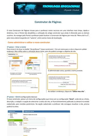 Construtor de Páginas

O novo Construtor de Páginas trouxe para o professor novos recursos em uma interface mais limpa, rápida e
dinâmica, mas o Portal não desabilitou a utilização do antigo construtor que ainda é oferecido para os demais
usuários. Ao navegar pelo Portal o professor pode localizar o Construtor de Páginas por meio do “Menu de A a Z”,
pelo menu lateral esquerdo em “autoria”, entre outros meios de localização.

- Como administrar e editar o novo construtor.

1º passo – Criar o nome
Para iniciar é só clicar no botão “do professor” (novo construtor). Crie um nome para o site e clique em validar
endereço. Mas reflita sobre a utilização desse nome, pois ele poderá carregar o objetivo do site.




                                                         O administrador avisa, quando o nome já existe.




                                                         Ao validar o endereço, clique em “Editar meu site” .


2ª passo – Geral (configurações básicas)
O novo construtor, possui um menu de configurações que inicia com as configuração “Geral”, onde dá-se o título,
descrição, o rodapé e a opção de selecionar o status do site, se ficará diretamente publicado ou deixará no estado
cadastrado, para revisões posteriores. Na opção cadastrado o professor não consegue visualizar o site, precisa
publicá-lo antes.
 