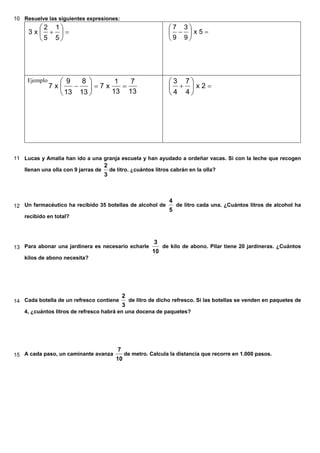 10 Resuelve las siguientes expresiones:
=+ 





5
1
5
2
x3 =− 





5x
9
3
9
7
Ejemplo
13
7
13
1
x7
13
8
13
9
x7 ==− 





=+ 





2x
4
7
4
3
11 Lucas y Amalia han ido a una granja escuela y han ayudado a ordeñar vacas. Si con la leche que recogen
llenan una olla con 9 jarras de
3
2
de litro. ¿cuántos litros cabrán en la olla?
12 Un farmacéutico ha recibido 35 botellas de alcohol de
5
4
de litro cada una. ¿Cuántos litros de alcohol ha
recibido en total?
13 Para abonar una jardinera es necesario echarle
10
3
de kilo de abono. Pilar tiene 20 jardineras. ¿Cuántos
kilos de abono necesita?
14 Cada botella de un refresco contiene
3
2
de litro de dicho refresco. Si las botellas se venden en paquetes de
4, ¿cuántos litros de refresco habrá en una docena de paquetes?
15 A cada paso, un caminante avanza
10
7
de metro. Calcula la distancia que recorre en 1.000 pasos.
 