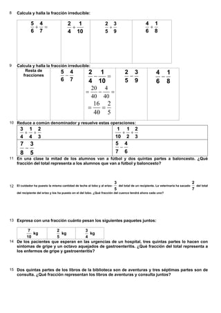 8 Calcula y halla la fracción irreducible:
=+
7
4
6
5
10
1
4
2
+
9
3
5
2
+
8
1
6
4
+
9 Calcula y halla la fracción irreducible:
Resta de
fracciones
7
4
6
5
− =−
10
1
4
2
=−=
40
4
40
20
5
2
40
16
==
9
3
5
2
−
8
1
6
4
−
10 Reduce a común denominador y resuelve estas operaciones:
3
2
4
1
4
3
++
3
2
2
1
10
1
++
5
3
8
7
−
6
4
7
5
−
11 En una clase la mitad de los alumnos van a fútbol y dos quintas partes a baloncesto. ¿Qué
fracción del total representa a los alumnos que van a fútbol y baloncesto?
12 El cuidador ha puesto la misma cantidad de leche al lobo y al erizo:
5
3
del total de un recipiente. La veterinaria ha sacado
7
2
del total
del recipiente del erizo y los ha puesto en el del lobo. ¿Qué fracción del cuenco tendrá ahora cada uno?
13 Expresa con una fracción cuánto pesan los siguientes paquetes juntos:
10
7
kg
5
2
kg
4
3
kg
14 De los pacientes que esperan en las urgencias de un hospital, tres quintas partes lo hacen con
síntomas de gripe y un octavo aquejados de gastroenteritis. ¿Qué fracción del total representa a
los enfermos de gripe y gastroenteritis?
15 Dos quintas partes de los libros de la biblioteca son de aventuras y tres séptimas partes son de
consulta. ¿Qué fracción representan los libros de aventuras y consulta juntos?
 