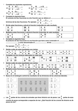 1 Completa las siguientes expresiones:
a)
...
...
3x...
...x8
4
3
:
12
8
== c)
...
...
...x...
12x...
5
12
x
10
3
==
b)
...
...
5x...
...x9
5
6
x
2
9
== d)
...
...
...x...
...x11
4
2
:
16
11
==
2 Completa la siguiente frase:
El cociente de dos fracciones es otra fracción que se obtiene al ......................... en .................. los
términos de las dos fracciones. Por ejemplo:
...
...
...x...
...x...
5
3
:
7
2
==
3 Divide estas fracciones y calcula la fracción irreducible de cada resultado:
4
3
:
12
8
5
2
:
32
20
11
4
:
3
2
4
3
:
12
10
4 Multiplica estas fracciones y calcula la fracción irreducible de cada resultado:
4
3
x
15
9
10
2
x
8
7
7
12
x
6
5
8
5
x
9
2
5 Completa la siguiente frase:
El producto de dos fracciones es una fracción que tiene como numerador el ........................ de los
.............................. y como denominador el ............................. de los ................................
Por ejemplo:
...
...
...x...
...x...
3
2
x
5
4
==
6 Señala cuáles de estas igualdades son ciertas:
a)
20
7
4
1
x
7
5
= b)
40
14
8
2
x
5
7
= c)
10
6
3
2
x
30
12
= d)
72
6
9
2
x
8
3
= e)
8
4
3
2
x
11
6
=
7 Completa con los números adecuados en cada caso:
21
10
5
...
:
3
2
=
...
96
11
8
x
9
...
=
42
45
7
...
x
...
15
=
85
36
4
5
:
...
...
=
8 Señala cuáles de estas igualdades son ciertas:
a)
20
6
5
1
:
4
6
= b)
48
21
4
3
:
7
12
= c)
45
40
10
5
:
9
4
= d)
22
21
3
11
:
2
7
= e)
18
105
3
7
:
6
15
=
9 Multiplica estas fracciones y calcula la fracción irreducible de cada resultado.
4
3
x
3
1
x
5
2
4
3
x
6
10
x
3
2
6
9
x
10
4
x
3
5
10 Busca en el rectángulo central los resultados de las divisiones de las columnas laterales.
11 Las
4
3
partes de los cromos de animales que tiene Antonio son de peces. Las
3
2
partes de esos
cromos de peces corresponden a especies de mar. ¿Qué fracción de los cromos de Antonio es de
peces de mar?
6.8.Multiplicación y división de fracciones
 