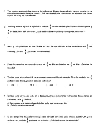 1 Tres cuartas partes de los alumnos del colegio de Marcos tienen el pelo oscuro y un tercio de
esos alumnos tienen los ojos verdes. ¿Qué fracción del total representan los alumnos que tienen
el pelo oscuro y los ojos verdes?
2 Ainhoa y Samuel ayudan a repoblar el bosque.
3
2
de los árboles que han utilizado son pinos, y
5
4
de esos pinos son piñoneros. ¿Qué fracción del bosque ocupan los pinos piñoneros?
.
3
Marta y Luis participan en una carrera. Al cabo de dos minutos, Marta ha recorrido los
4
3
del
camino y Luis los
8
4
. ¿Quién ha recorrido más?
4 Pablo ha repartido un saco de azúcar de
4
3
de kilo en bolsitas de
8
1
de kilo. ¿Cuántas ha
llenado?
5 Virginia tenía ahorrados 48 € para comprar unas zapatillas de deporte. Si se ha gastado las
4
3
partes de ese dinero, ¿cuál de estas es su hucha?
12 € 15 € 36 € 40 €
6 Enrique toma un vaso de leche en el desayuno, otro en la merienda y otro antes de acostarse. En
cada vaso cabe
5
1
de litro.
a) Expresa con una fracción la cantidad de leche que toma en un día.
b) ¿Cuánto toma una semana?
7 El cine del pueblo de Álvaro tiene capacidad para 280 personas. Cada entrada cuesta 4,8 € y esta
tarde se han vendido
5
2
partes de las entradas. ¿Cuánto dinero se ha recaudado?
6.9. Problemas de fracciones
 