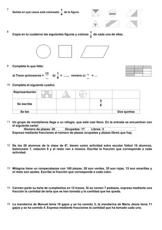 7
Señala en qué casos está coloreado
4
1
de la figura:
8
Copia en tu cuaderno las siguientes figuras y colorea
2
1
de cada una de ellas.
9 Completa lo que falta:
a) Trece quinceavos =
...
13
b)
9
1
= ....... noveno c)
...
...
= …
10 Completa el siguiente cuadro:
Representación
Se escribe 8
5
Se lee Dos quintos
11 Un grupo de montañeros llega a un refugio, que está casi lleno. En la entrada se encuentran con
el siguiente cartel:
Número de plazas: 20 Ocupadas: 17 Libres: 3
Expresa mediante fracciones el número de plazas ocupadas y plazas libres que hay.
12 De los 26 alumnos de la clase de 6º, tienen como actividad extra escolar fútbol 10 alumnos,
baloncesto 7, natación 6 y el resto van a música. Escribe la fracción que corresponde a cada
actividad.
13 Milagros tiene un rompecabezas con 100 piezas: 20 son verdes, 35 son rojas, 15 son amarillas y
el resto son azules. Escribe la fracción que corresponde a cada color.
14 Carmen parte su tarta de cumpleaños en 12 trozos. Si se comen 7 pedazos, expresa mediante una
fracción la cantidad de tarta que se han tomado y la cantidad que les queda.
15 La mandarina de Manuel tenía 10 gajos y se ha comido 3; la mandarina de María Jesús tenía 11
gajos y se ha comido 4. Expresa mediante fracciones la cantidad que ha tomado cada uno.
 