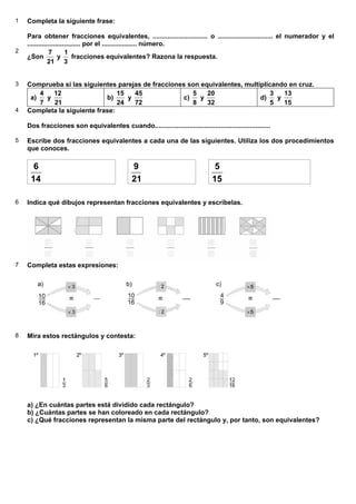 1 Completa la siguiente frase:
Para obtener fracciones equivalentes, .............................. o .............................. el numerador y el
............................. por el ................... número.
2
¿Son
21
7
y
3
1
fracciones equivalentes? Razona la respuesta.
3 Comprueba si las siguientes parejas de fracciones son equivalentes, multiplicando en cruz.
a)
7
4
y
21
12
b)
24
15
y
72
45
c)
8
5
y
32
20
d)
5
3
y
15
13
4 Completa la siguiente frase:
Dos fracciones son equivalentes cuando...............................................................
5 Escribe dos fracciones equivalentes a cada una de las siguientes. Utiliza los dos procedimientos
que conoces.
14
6
21
9
15
5
6 Indica qué dibujos representan fracciones equivalentes y escríbelas.
7 Completa estas expresiones:
8 Mira estos rectángulos y contesta:
a) ¿En cuántas partes está dividido cada rectángulo?
b) ¿Cuántas partes se han coloreado en cada rectángulo?
c) ¿Qué fracciones representan la misma parte del rectángulo y, por tanto, son equivalentes?
6.2. Fracciones equivalentes
 