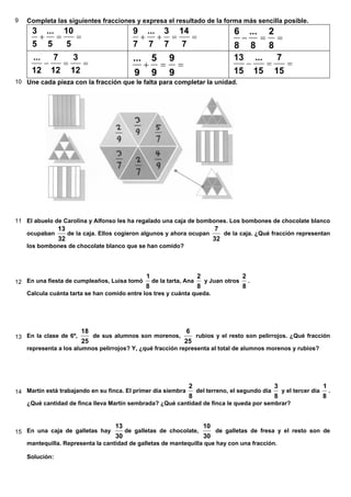 9 Completa las siguientes fracciones y expresa el resultado de la forma más sencilla posible.
==+
5
10
5
...
5
3
==++
7
14
7
3
7
...
7
9
==−
8
2
8
...
8
6
==−
12
3
12
7
12
...
==+
9
9
9
5
9
...
==−
15
7
15
...
15
13
10 Une cada pieza con la fracción que le falta para completar la unidad.
11 El abuelo de Carolina y Alfonso les ha regalado una caja de bombones. Los bombones de chocolate blanco
ocupaban
32
13
de la caja. Ellos cogieron algunos y ahora ocupan
32
7
de la caja. ¿Qué fracción representan
los bombones de chocolate blanco que se han comido?
12 En una fiesta de cumpleaños, Luisa tomó
8
1
de la tarta, Ana
8
2
y Juan otros
8
2
.
Calcula cuánta tarta se han comido entre los tres y cuánta queda.
13 En la clase de 6º,
25
18
de sus alumnos son morenos,
25
6
rubios y el resto son pelirrojos. ¿Qué fracción
representa a los alumnos pelirrojos? Y, ¿qué fracción representa al total de alumnos morenos y rubios?
14 Martín está trabajando en su finca. El primer día siembra
8
2
del terreno, el segundo día
8
3
y el tercer día
8
1
.
¿Qué cantidad de finca lleva Martín sembrada? ¿Qué cantidad de finca le queda por sembrar?
15 En una caja de galletas hay
30
13
de galletas de chocolate,
30
10
de galletas de fresa y el resto son de
mantequilla. Representa la cantidad de galletas de mantequilla que hay con una fracción.
Solución:
 