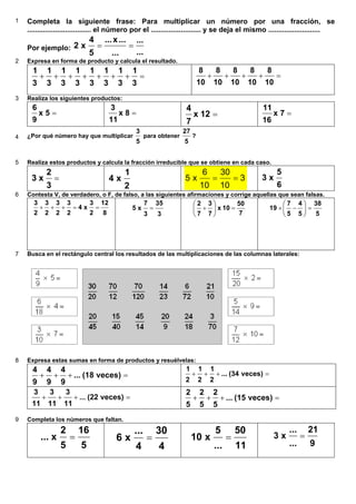 1 Completa la siguiente frase: Para multiplicar un número por una fracción, se
................................ el número por el ......................... y se deja el mismo ..........................
Por ejemplo:
...
...
...
...x...
5
4
x2 ==
2 Expresa en forma de producto y calcula el resultado.
=+++++++
3
1
3
1
3
1
3
1
3
1
3
1
3
1
3
1
=++++
10
8
10
8
10
8
10
8
10
8
3 Realiza los siguientes productos:
=5x
9
6
=8x
11
3
=12x
7
4
=7x
16
11
4 ¿Por qué número hay que multiplicar
5
3
para obtener
5
27
?
5 Realiza estos productos y calcula la fracción irreducible que se obtiene en cada caso.
=
3
2
x3
2
1
x4 3
10
30
10
6
x5 ==
6
5
x3
6 Contesta V, de verdadero, o F, de falso, a las siguientes afirmaciones y corrige aquellas que sean falsas.
8
12
2
3
x4
2
3
2
3
2
3
2
3
==+++
3
35
3
7
x5 =
7
50
10x
7
3
7
2
=+ 





5
38
5
4
5
7
19 =−× 





7 Busca en el rectángulo central los resultados de las multiplicaciones de las columnas laterales:
8 Expresa estas sumas en forma de productos y resuélvelas:
=+++ veces)(18...
9
4
9
4
9
4 =+++ veces)(34...
2
1
2
1
2
1
=+++ veces)(22...
11
3
11
3
11
3
=+++ veces)(15...
5
2
5
2
5
2
9 Completa los números que faltan.
5
16
5
2
x... =
4
30
4
...
x6 =
11
50
...
5
x10 =
9
21
...
...
x3 =
6.5. Natural x Fracción
 