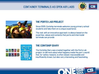 Since 2005, Contship terminals welcome young primary school
students and take them on a unique experience.
The visit, with an innovative approach, is always based on the
expertise, values and contents that ports and intermodal
terminals can provide
CONTAINER TERMINALS AS OPEN AIR LABS
The Contship Diary was created together with the Porto Lab
project, to tell more about what happens inside the port: a world
that, for safety reasons, is often closed, inaccessible and
insufficiently known, but also very interesting and fascinating.
THE PORTO LAB PROJECT
THE CONTSHIP DIARY
 