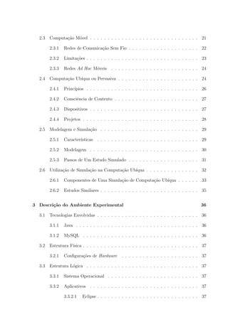 2.3   Computa¸ao M´vel . . . . . . . . . . . . . . . . . . . . . . . . . . . . . . . 21
               c˜   o

        2.3.1   Redes de Comunica¸˜o Sem Fio . . . . . . . . . . . . . . . . . . . . 22
                                 ca

        2.3.2   Limita¸˜es . . . . . . . . . . . . . . . . . . . . . . . . . . . . . . . . 23
                      co

        2.3.3   Redes Ad Hoc M´veis
                              o          . . . . . . . . . . . . . . . . . . . . . . . . . 24

  2.4   Computa¸ao Ub´
               c˜    ıqua ou Pervasiva . . . . . . . . . . . . . . . . . . . . . . . 24

        2.4.1   Princ´
                     ıpios . . . . . . . . . . . . . . . . . . . . . . . . . . . . . . . . 26

        2.4.2   Consciˆncia de Contexto . . . . . . . . . . . . . . . . . . . . . . . . 27
                      e

        2.4.3   Dispositivos . . . . . . . . . . . . . . . . . . . . . . . . . . . . . . . 27

        2.4.4   Projetos . . . . . . . . . . . . . . . . . . . . . . . . . . . . . . . . . 28

  2.5   Modelagem e Simula¸ao . . . . . . . . . . . . . . . . . . . . . . . . . . . . 29
                          c˜

        2.5.1   Caracter´
                        ısticas . . . . . . . . . . . . . . . . . . . . . . . . . . . . . 29

        2.5.2   Modelagem . . . . . . . . . . . . . . . . . . . . . . . . . . . . . . . 30

        2.5.3   Passos de Um Estudo Simulado . . . . . . . . . . . . . . . . . . . . 31

  2.6   Utiliza¸˜o de Simula¸˜o na Computa¸˜o Ub´
               ca           ca            ca    ıqua . . . . . . . . . . . . . . . 32

        2.6.1   Componentes de Uma Simula¸˜o de Computa¸ao Ub´
                                         ca            c˜    ıqua . . . . . . 33

        2.6.2   Estudos Similares . . . . . . . . . . . . . . . . . . . . . . . . . . . . 35


3 Descri¸˜o do Ambiente Experimental
        ca                                                                                 36

  3.1   Tecnologias Envolvidas . . . . . . . . . . . . . . . . . . . . . . . . . . . . . 36

        3.1.1   Java . . . . . . . . . . . . . . . . . . . . . . . . . . . . . . . . . . . 36

        3.1.2   MySQL . . . . . . . . . . . . . . . . . . . . . . . . . . . . . . . . . 36

  3.2   Estrutura F´
                   ısica . . . . . . . . . . . . . . . . . . . . . . . . . . . . . . . . . 37

        3.2.1   Conﬁgura¸oes de Hardware
                        c˜                     . . . . . . . . . . . . . . . . . . . . . . 37

  3.3   Estrutura L´gica . . . . . . . . . . . . . . . . . . . . . . . . . . . . . . . . 37
                   o

        3.3.1   Sistema Operacional . . . . . . . . . . . . . . . . . . . . . . . . . . 37

        3.3.2   Aplicativos . . . . . . . . . . . . . . . . . . . . . . . . . . . . . . . 37

                3.3.2.1   Eclipse . . . . . . . . . . . . . . . . . . . . . . . . . . . . . 37
 