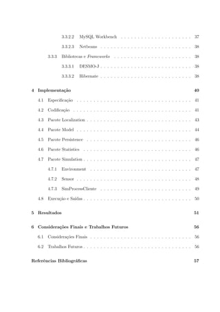 3.3.2.2   MySQL Workbench . . . . . . . . . . . . . . . . . . . . . 37

                3.3.2.3   Netbeans . . . . . . . . . . . . . . . . . . . . . . . . . . . 38

        3.3.3   Bibliotecas e Frameworks     . . . . . . . . . . . . . . . . . . . . . . . 38

                3.3.3.1   DESMO-J . . . . . . . . . . . . . . . . . . . . . . . . . . . 38

                3.3.3.2   Hibernate . . . . . . . . . . . . . . . . . . . . . . . . . . . 38


4 Implementa¸˜o
            ca                                                                            40

  4.1   Especiﬁca¸˜o . . . . . . . . . . . . . . . . . . . . . . . . . . . . . . . . . . 41
                 ca

  4.2   Codiﬁca¸˜o . . . . . . . . . . . . . . . . . . . . . . . . . . . . . . . . . . . 41
               ca

  4.3   Pacote Localization . . . . . . . . . . . . . . . . . . . . . . . . . . . . . . . 43

  4.4   Pacote Model . . . . . . . . . . . . . . . . . . . . . . . . . . . . . . . . . . 44

  4.5   Pacote Persistence . . . . . . . . . . . . . . . . . . . . . . . . . . . . . . . 46

  4.6   Pacote Statistics . . . . . . . . . . . . . . . . . . . . . . . . . . . . . . . . 46

  4.7   Pacote Simulation . . . . . . . . . . . . . . . . . . . . . . . . . . . . . . . . 47

        4.7.1   Environment . . . . . . . . . . . . . . . . . . . . . . . . . . . . . . 47

        4.7.2   Sensor . . . . . . . . . . . . . . . . . . . . . . . . . . . . . . . . . . 48

        4.7.3   SimProcessCliente . . . . . . . . . . . . . . . . . . . . . . . . . . . 49

  4.8   Execu¸ao e Sa´
             c˜      ıdas . . . . . . . . . . . . . . . . . . . . . . . . . . . . . . . . 50


5 Resultados                                                                              51


6 Considera¸˜es Finais e Trabalhos Futuros
           co                                                                             56

  6.1   Considera¸˜es Finais . . . . . . . . . . . . . . . . . . . . . . . . . . . . . . 56
                 co

  6.2   Trabalhos Futuros . . . . . . . . . . . . . . . . . . . . . . . . . . . . . . . . 56


Referˆncias Bibliogr´ﬁcas
     e              a                                                                     57
 