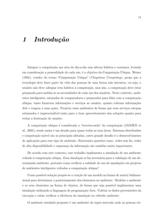 11




1       Introdu¸˜o
               ca



    Integrar a computa¸ao aos atos do dia-a-dia sem alterar h´bitos e costumes, levando
                      c˜                                     a
em considera¸ao a pessoalidade de cada um, ´ o objetivo da Computa¸ao Ub´
            c˜                             e                      c˜    ıqua. Weiser
(1991), criador do termo “Computa¸˜o Ub´
                                 ca    ıqua” (Ubiquitous Computing), prega que a
tecnologia deve fazer parte da vida das pessoas de uma forma n˜o intrusiva, ou seja, o
                                                              a
usu´rio n˜o deve adequar seus h´bitos a computa¸ao, mas sim, a computa¸ao deve estar
   a     a                     a      `        c˜                     c˜
preparada para moldar-se as necessidades de cada um dos usu´rios. Neste contexto, ambi-
                                                           a
entes inteligentes, saturados de computadores e preparados para lidar com a computa¸˜o
                                                                                   ca
ub´
  ıqua, tanto fornecem informa¸˜es e servi¸os ao usu´rio, quanto coletam informa¸oes
                              co          c         a                           c˜
dele e reagem a suas a¸oes. Projetar esses ambientes de forma que seus servi¸os estejam
                      c˜                                                    c
otimizados ´ imprescind´ tanto para o bom aproveitamento das solu¸˜es quanto para
           e           ıvel                                      co
evitar a frustra¸˜o do usu´rio.
                ca        a

    A computa¸ao ub´
             c˜    ıqua ´ considerada a “terceira-onda” da computa¸ao (JANSEN et
                        e                                         c˜
al., 2005), sendo assim ´ um desaﬁo para quase todas as suas ´reas. Sistemas distribu´
                        e                                    a                       ıdos
e computa¸ao m´vel s˜o as principais afetadas, outro grande desaﬁo ´ o desenvolvimento
         c˜   o     a                                              e
de aplica¸oes para esse tipo de ambiente. Entretanto quest˜es como: redes sem ﬁo, redes
         c˜                                               o
de alta disponibilidade e seguran¸a da informa¸˜o s˜o tamb´m muito importantes.
                                 c            ca a        e

    De acordo com este contexto, esse trabalho implementa a simula¸˜o de um ambiente
                                                                  ca
voltado ` computa¸ao ub´
        a        c˜    ıqua. Essa simula¸ao se faz necess´ria para a valida¸ao de um de-
                                        c˜               a                 c˜
terminado ambiente, portanto como veriﬁcar a validade do uso de simula¸oes em projetos
                                                                      c˜
de ambientes inteligentes voltados a computa¸ao ub´
                                            c˜    ıqua?

    Como poss´ solu¸ao prop˜e-se a cria¸ao de um modelo na forma de matriz bidimen-
             ıvel  c˜      o           c˜
sional para determinar o posicionamento dos elementos no ambiente. Modelar o ambiente
e os seus elementos na forma de objetos, de forma que seja poss´
                                                               ıvel implementar uma
simula¸ao utilizando a linguagem de programa¸˜o Java. Coletar os dados provenientes da
      c˜                                    ca
execu¸˜o e ent˜o veriﬁcar a eﬁciˆncia da simula¸˜o no referido ambiente.
     ca       a                 e              ca

    O ambiente simulado proposto ´ um ambiente de super-mercado onde as pessoas cir-
                                 e
 