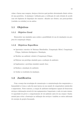 12


culam e fazem suas compras, deseja-se detectar qual produto determinado cliente retirou
de uma prateleira. A simula¸ao ´ utilizada para a veriﬁca¸ao de cada retirada de acordo
                           c˜ e                          c˜
com trˆs hip´teses de disposi¸ao dos sensores: aﬁxados nos clientes, nos porta-produto
      e     o                c˜
(carrinho ou cestinha) ou em ambos.


1.1     Objetivos

1.1.1    Objetivo Geral

   Desenvolver um simulador para avaliar a possibilidade de uso de simula¸˜es em pro-
                                                                         co
jetos de computa¸˜o ub´
                ca    ıqua.


1.1.2    Objetivos Espec´
                        ıﬁcos

   • Apresentar conceitos de Sistemas Distribu´
                                              ıdos, Computa¸˜o M´vel, Computa¸ao
                                                           ca   o            c˜
      Ub´
        ıqua, Ambientes Inteligentes e Simula¸ao;
                                             c˜

   • Modelar um ambiente voltado ` Computa¸˜o Ub´
                                 a        ca    ıqua;

   • Elaborar um prot´tipo simulado para a avalia¸˜o do ambiente;
                     o                           ca

   • Implementar o prot´tipo simulado usando Java;
                       o

   • Realizar a simula¸˜o do ambiente;
                      ca

   • Avaliar os resultados da simula¸ao.
                                    c˜


1.2     Justiﬁcativa

   Com o avan¸o das tecnologias de comunica¸ao e a miniaturiza¸˜o dos componentes, a
             c                             c˜                 ca
humanidade se torna a cada dia mais imersa em um mundo de computadores min´sculos
                                                                          u
e onipresentes. Neste contexto, a cria¸ao de ambientes inteligentes capazes de fornecerem
                                      c˜
servi¸os e informa¸˜es atrav´s de tais equipamentos ´ importante e cada vez mais comum.
     c            co        e                       e
A capacidade de prever o comportamento de tal ambiente antes de sua cria¸ao ´ funda-
                                                                        c˜ e
mental para evitar a frustra¸˜o na utiliza¸˜o dos servi¸os e tamb´m os custos adicionais
                            ca            ca           c         e
de corre¸ao do projeto fracassado.
        c˜
 