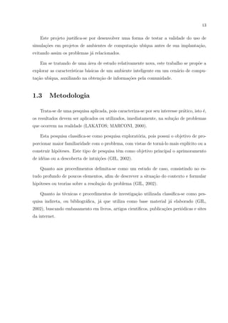 13


    Este projeto justiﬁca-se por desenvolver uma forma de testar a validade do uso de
simula¸oes em projetos de ambientes de computa¸ao ub´
      c˜                                      c˜    ıqua antes de sua implanta¸ao,
                                                                              c˜
evitando assim os problemas j´ relacionados.
                             a

    Em se tratando de uma area de estudo relativamente nova, este trabalho se prop˜e a
                          ´                                                       o
explorar as caracter´
                    ısticas b´sicas de um ambiente inteligente em um cen´rio de compu-
                             a                                          a
ta¸˜o ub´
  ca    ıqua, auxiliando na obten¸ao de informa¸˜es pela comunidade.
                                 c˜            co


1.3     Metodologia

    Trata-se de uma pesquisa aplicada, pois caracteriza-se por seu interesse pr´tico, isto ´,
                                                                               a           e
os resultados devem ser aplicados ou utilizados, imediatamente, na solu¸˜o de problemas
                                                                       ca
que ocorrem na realidade (LAKATOS; MARCONI, 2000).

    Esta pesquisa classiﬁca-se como pesquisa explorat´ria, pois possui o objetivo de pro-
                                                     o
porcionar maior familiaridade com o problema, com vistas de torn´-lo mais expl´
                                                                a             ıcito ou a
construir hip´teses. Este tipo de pesquisa tˆm como objetivo principal o aprimoramento
             o                              e
de id´ias ou a descoberta de intui¸oes (GIL, 2002).
     e                            c˜

    Quanto aos procedimentos delimita-se como um estudo de caso, consistindo no es-
tudo profundo de poucos elementos, aﬁm de descrever a situa¸ao do contexto e formular
                                                           c˜
hip´teses ou teorias sobre a resolu¸ao do problema (GIL, 2002).
   o                               c˜

    Quanto as t´cnicas e procedimentos de investiga¸ao utilizada classiﬁca-se como pes-
           ` e                                     c˜
quisa indireta, ou bibliogr´ﬁca, j´ que utiliza como base material j´ elaborado (GIL,
                           a      a                                 a
2002), buscando embasamento em livros, artigos cient´
                                                    ıﬁcos, publica¸˜es peri´dicas e sites
                                                                  co       o
da internet.
 