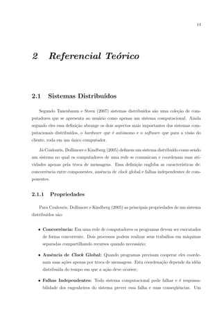 14




2       Referencial Te´rico
                      o



2.1     Sistemas Distribu´
                         ıdos

    Segundo Tanenbaum e Steen (2007) sistemas distribu´
                                                      ıdos s˜o uma cole¸ao de com-
                                                            a          c˜
putadores que se apresenta ao usu´rio como apenas um sistema computacional. Ainda
                                 a
segundo eles essa deﬁni¸˜o abrange os dois aspectos mais importantes dos sistemas com-
                       ca
putacionais distribu´
                    ıdos, o hardware que ´ autˆnomo e o software que para a vis˜o do
                                         e    o                                a
cliente, roda em um unico computador.
                    ´

    J´ Coulouris, Dollimore e Kindberg (2005) deﬁnem um sistema distribu´ como sendo
     a                                                                  ıdo
um sistema no qual os computadores de uma rede se comunicam e coordenam suas ati-
vidades apenas pela troca de mensagens. Essa deﬁni¸ao engloba as caracter´
                                                  c˜                     ısticas de:
concorrˆncia entre componentes, ausˆncia de clock global e falhas independentes de com-
       e                           e
ponentes.


2.1.1       Propriedades

    Para Coulouris, Dollimore e Kindberg (2005) as principais propriedades de um sistema
distribu´
        ıdos s˜o:
              a


    • Concorrˆncia: Em uma rede de computadores os programas devem ser executados
             e
      de forma concorrente. Dois processos podem realizar seus trabalhos em m´quinas
                                                                             a
      separadas compartilhando recursos quando necess´rio;
                                                     a

    • Ausˆncia de Clock Global: Quando programas precisam cooperar eles coorde-
         e
      nam suas a¸oes apenas por troca de mensagens. Esta coordena¸˜o depende da id´ia
                c˜                                               ca               e
      distribu´ do tempo em que a a¸ao deve ocorrer;
              ıda                  c˜

    • Falhas Independentes: Todo sistema computacional pode falhar e ´ responsa-
                                                                     e
      bilidade dos engenheiros do sistema prever essa falha e suas conseq¨ˆncias. Um
                                                                         ue
 