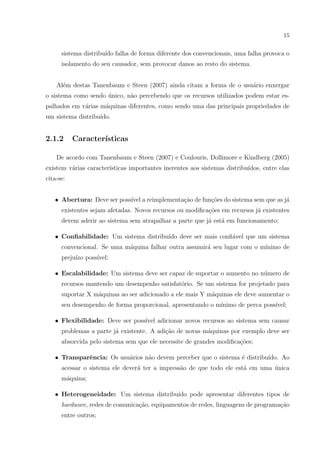 15


      sistema distribu´ falha de forma diferente dos convencionais, uma falha provoca o
                      ıdo
      isolamento do seu causador, sem provocar danos ao resto do sistema.


    Al´m destas Tanenbaum e Steen (2007) ainda citam a forma de o usu´rio enxergar
      e                                                              a
o sistema como sendo unico, n˜o percebendo que os recursos utilizados podem estar es-
                     ´       a
palhados em v´rias m´quinas diferentes, como sendo uma das principais propriedades de
             a      a
um sistema distribu´
                   ıdo.


2.1.2      Caracter´
                   ısticas

    De acordo com Tanenbaum e Steen (2007) e Coulouris, Dollimore e Kindberg (2005)
existem v´rias caracter´
         a             ısticas importantes inerentes aos sistemas distribu´
                                                                          ıdos, entre elas
cita-se:


   • Abertura: Deve ser poss´ a reimplementa¸ao de fun¸˜es do sistema sem que as j´
                            ıvel            c˜        co                          a
      existentes sejam afetadas. Novos recursos ou modiﬁca¸˜es em recursos j´ existentes
                                                          co                a
      devem aderir ao sistema sem atrapalhar a parte que j´ est´ em funcionamento;
                                                          a    a

   • Conﬁabilidade: Um sistema distribu´ deve ser mais conﬁ´vel que um sistema
                                       ıdo                 a
      convencional. Se uma m´quina falhar outra assumir´ seu lugar com o m´
                            a                          a                  ınimo de
      preju´ poss´
           ızo   ıvel;

   • Escalabilidade: Um sistema deve ser capaz de suportar o aumento no n´mero de
                                                                         u
      recursos mantendo um desempenho satisfat´rio. Se um sistema for projetado para
                                              o
      suportar X m´quinas ao ser adicionado a ele mais Y m´quinas ele deve aumentar o
                  a                                       a
      seu desempenho de forma proporcional, apresentando o m´
                                                            ınimo de perca poss´
                                                                               ıvel;

   • Flexibilidade: Deve ser poss´ adicionar novos recursos ao sistema sem causar
                                 ıvel
      problemas a parte j´ existente. A adi¸ao de novas m´quinas por exemplo deve ser
                         a                 c˜            a
      absorvida pelo sistema sem que ele necessite de grandes modiﬁca¸˜es;
                                                                     co

   • Transparˆncia: Os usu´rios n˜o devem perceber que o sistema ´ distribu´
             e            a      a                               e         ıdo. Ao
      acessar o sistema ele dever´ ter a impress˜o de que todo ele est´ em uma unica
                                 a              a                     a        ´
      m´quina;
       a

   • Heterogeneidade: Um sistema distribu´ pode apresentar diferentes tipos de
                                         ıdo
      hardware, redes de comunica¸ao, equipamentos de redes, linguagens de programa¸ao
                                 c˜                                                c˜
      entre outros;
 