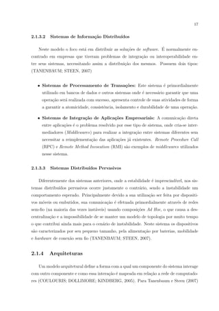 17


2.1.3.2   Sistemas de Informa¸˜o Distribu´
                             ca          ıdos

                          a                      co                ´
   Neste modelo o foco est´ em distribuir as solu¸˜es de software. E normalmente en-
contrado em empresas que tiveram problemas de integra¸˜o ou interoperabilidade en-
                                                     ca
tre seus sistemas, necessitando assim a distribui¸˜o dos mesmos. Possuem dois tipos:
                                                 ca
(TANENBAUM; STEEN, 2007)


   • Sistemas de Processamento de Transa¸˜es: Este sistema ´ primordialmente
                                        co                 e
     utilizado em bancos de dados e outros sistemas onde ´ necess´rio garantir que uma
                                                         e       a
     opera¸˜o ser´ realizada com sucesso, apresenta controle de suas atividades de forma
          ca     a
     a garantir a atomicidade, consistˆncia, isolamento e durabilidade de uma opera¸˜o.
                                      e                                            ca

   • Sistemas de Integra¸˜o de Aplica¸˜es Empresariais: A comunica¸˜o direta
                        ca           co                           ca
     entre aplica¸˜es ´ o problema resolvido por esse tipo de sistema, onde cria-se inter-
                 co e
     mediadores (Middlewares) para realizar a integra¸˜o entre sistemas diferentes sem
                                                     ca
     necessitar a reimplementa¸˜o das aplica¸oes j´ existentes. Remote Procedure Call
                              ca            c˜    a
     (RPC) e Remote Method Invocation (RMI) s˜o exemplos de middlewares utilizados
                                             a
     nesse sistema.


2.1.3.3   Sistemas Distribu´
                           ıdos Pervasivos

   Diferentemente dos sistemas anteriores, onde a estabilidade ´ imprescind´
                                                               e           ıvel, nos sis-
temas distribu´
              ıdos pervasivos ocorre justamente o contr´rio, sendo a instabilidade um
                                                       a
comportamento esperado. Principalmente devido a sua utiliza¸˜o ser feita por dispositi-
                                                           ca
vos m´veis ou embutidos, sua comunica¸ao ´ efetuada primordialmente atrav´s de redes
     o                               c˜ e                                e
sem-ﬁo (na maioria das vezes inst´veis) usando composi¸oes Ad Hoc, o que causa a des-
                                 a                    c˜
centraliza¸˜o e a impossibilidade de se manter um modelo de topologia por muito tempo
          ca
o que contribui ainda mais para o cen´rio de instabilidade. Neste sistema os dispositivos
                                     a
s˜o caracterizados por seu pequeno tamanho, pela alimenta¸˜o por baterias, mobilidade
 a                                                       ca
e hardware de conex˜o sem ﬁo (TANENBAUM; STEEN, 2007).
                   a


2.1.4     Arquiteturas

   Um modelo arquitetural deﬁne a forma com a qual um componente do sistema interage
com outro componente e como essa intera¸˜o ´ mapeada em rela¸˜o a rede de computado-
                                       ca e                 ca
res (COULOURIS; DOLLIMORE; KINDBERG, 2005). Para Tanenbaum e Steen (2007)
 