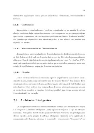 18


existem trˆs organiza¸˜es b´sicas para as arquiteturas: centralizadas, descentralizadas e
          e          co    a
h´
 ıbridas.


2.1.4.1     Centralizadas

    Na arquitetura centralizada os servi¸os ﬁcam centralizados em um servidor de onde os
                                        c
clientes requisitam dados e aguardam resposta, o servidor por sua vez, aceita as requisi¸oes
                                                                                        c˜
apropriadas, processa-as e retorna os dados requisitados aos clientes. Sendo um “servidor”
um processo que disponibiliza um recurso espec´
                                              ıﬁco, e um “cliente” um processo que
requisita tal recurso.


2.1.4.2     N˜o-centralizadas ou Descentralizadas
             a

    As arquiteturas n˜o-centralizadas ou descentralizadas s˜o divididas em dois tipos, as
                     a                                     a
de distribui¸ao vertical onde os elementos l´gicos que s˜o diferentes ﬁcam em m´quinas
            c˜                              o           a                      a
diferentes. E as de distribui¸ao horizontal, tamb´m conhecida como Peer-to-Peer (P2P),
                             c˜                  e
onde cada m´quina se subdivide em partes l´gicas que se equivalem, mantendo assim uma
           a                              o
rela¸ao de equil´
    c˜          ıbrio entre as por¸˜es de dados manipuladas.
                                  co


2.1.4.3     H´
             ıbridas

    Muitos sistemas distribu´
                            ıdos combinam aspectos arquitetˆnicos dos modelos anteri-
                                                           o
ormente citados, sendo assim considerada uma distribui¸ao “h´
                                                      c˜    ıbrida”. Um exemplo dessa
distribui¸ao s˜o os servidores de borda, que faz a liga¸ao entre uma rede distribu´ e uma
         c˜ a                                          c˜                         ıda
rede cliente-servidor, pode-se citar os provedores de acesso a internet como um servidor
de borda, j´ que o usu´rio se conecta a ele (cliente-servidor) para efetuar acesso a internet
           a          a
(descentralizada) por exemplo.


2.2       Ambientes Inteligentes

    Um dos principais desaﬁos do desenvolvimento de sistemas para a computa¸ao ub´
                                                                           c˜    ıqua
´ a cria¸ao de Ambientes Inteligentes (AmI) capazes de suportar o tipo de intera¸ao
e       c˜                                                                      c˜
necess´ria. Remagnino, Foresti e Ellis (2005) caracterizam AmI como um paradigma que
      a
oferece suporte ` nova gera¸ao de sistemas inteligentes e introduz novos signiﬁcados a
                a          c˜                                                        `
comunica¸ao entre homem, m´quinas e o ambiente. Computadores “desaparecem” em
        c˜                a
 