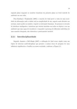19


segundo plano enquanto os usu´rios transitam em primeiro plano no total controle do
                             a
ambiente em sua volta.

   Para Emiliani e Stephanidis (2005) o conceito de AmI provˆ a vis˜o de uma socie-
                                                            e      a
dade da informa¸˜o onde a ˆnfase est´ na simplicidade de uso, suporte mais eﬁciente aos
               ca         e         a
servi¸os, maior poder ao usu´rio e suporte as intera¸oes humanas. As pessoas se cercar˜o
     c                      a                       c˜                                a
de interfaces inteligentes e intuitivas que estar˜o inseridas em todos os objetos e em um
                                                 a
ambiente que seja capaz de reconhecer e responder a presen¸a de diferentes indiv´
                                                  `       c                     ıduos de
uma maneira integrada, n˜o obstrutiva e praticamente invis´
                        a                                 ıvel.


2.2.1    Interdisciplinaridade

   Segundo Augusto e McCullagh (2007) a utiliza¸˜o de AmI cresce r´pido como um
                                               ca                 a
t´pico de interesse multi-disciplinar que permite a muitas areas de pesquisa ter uma
 o                                                         ´
inﬂuˆncia signiﬁcativa e ben´ﬁca na nossa sociedade, conforme a Figura 2.1.
    e                       e
 