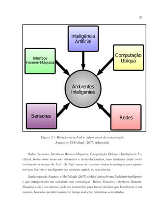 20




              Figura 2.1: Rela¸ao entre AmI e outras areas da computa¸˜o
                              c˜                     ´               ca
                         Augusto e McCullagh (2007, Adaptada)


    Redes, Sensores, Interfaces Homem-M´quina, Computa¸ao Ub´
                                       a              c˜    ıqua e Inteligˆncia Ar-
                                                                          e
tiﬁcial, todas essas areas s˜o relevantes e interrelacionadas, mas nenhuma delas cobre
                     ´      a
totalmente o escopo de AmI. Os AmI unem os recursos dessas tecnologias para prover
servi¸os ﬂex´
     c      ıveis e inteligentes aos usu´rios agindo eu seu interior.
                                        a

    Ainda segundo Augusto e McCullagh (2007) a id´ia b´sica de um Ambiente inteligente
                                                 e    a
´ que enriquecendo um ambiente com tecnologias (Redes, Sensores, Interfaces Homem-
e
M´quina e etc) um sistema pode ser constru´ para tomar decis˜es que beneﬁciem o seu
 a                                        ıdo               o
usu´rio, baseado em informa¸oes de tempo real e/ou hist´ricas acumuladas.
   a                       c˜                          o
 