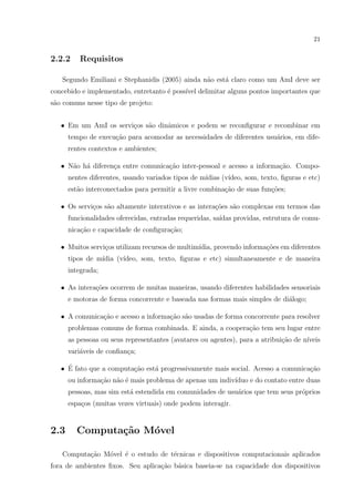 21


2.2.2    Requisitos

   Segundo Emiliani e Stephanidis (2005) ainda n˜o est´ claro como um AmI deve ser
                                                a     a
concebido e implementado, entretanto ´ poss´ delimitar alguns pontos importantes que
                                     e     ıvel
s˜o comuns nesse tipo de projeto:
 a


   • Em um AmI os servi¸os s˜o dinˆmicos e podem se reconﬁgurar e recombinar em
                       c    a     a
      tempo de execu¸ao para acomodar as necessidades de diferentes usu´rios, em dife-
                    c˜                                                 a
      rentes contextos e ambientes;

   • N˜o h´ diferen¸a entre comunica¸ao inter-pessoal e acesso a informa¸ao. Compo-
      a a          c                c˜                                  c˜
      nentes diferentes, usando variados tipos de m´
                                                   ıdias (v´
                                                           ıdeo, som, texto, ﬁguras e etc)
      est˜o interconectados para permitir a livre combina¸ao de suas fun¸˜es;
         a                                               c˜             co

   • Os servi¸os s˜o altamente interativos e as intera¸oes s˜o complexas em termos das
             c    a                                   c˜    a
      funcionalidades oferecidas, entradas requeridas, sa´
                                                         ıdas providas, estrutura de comu-
      nica¸ao e capacidade de conﬁgura¸ao;
          c˜                          c˜

   • Muitos servi¸os utilizam recursos de multim´
                 c                              ıdia, provendo informa¸oes em diferentes
                                                                      c˜
      tipos de m´
                ıdia (v´
                       ıdeo, som, texto, ﬁguras e etc) simultaneamente e de maneira
      integrada;

   • As intera¸oes ocorrem de muitas maneiras, usando diferentes habilidades sensoriais
              c˜
      e motoras de forma concorrente e baseada nas formas mais simples de di´logo;
                                                                            a

   • A comunica¸ao e acesso a informa¸˜o s˜o usadas de forma concorrente para resolver
               c˜                    ca a
      problemas comuns de forma combinada. E ainda, a coopera¸˜o tem seu lugar entre
                                                             ca
      as pessoas ou seus representantes (avatares ou agentes), para a atribui¸˜o de n´
                                                                             ca      ıveis
      vari´veis de conﬁan¸a;
          a              c

     ´
   • E fato que a computa¸ao est´ progressivamente mais social. Acesso a comunica¸ao
                         c˜     a                                                c˜
      ou informa¸˜o n˜o ´ mais problema de apenas um indiv´
                ca a e                                    ıduo e do contato entre duas
      pessoas, mas sim est´ estendida em comunidades de usu´rios que tem seus pr´prios
                          a                                a                    o
      espa¸os (muitas vezes virtuais) onde podem interagir.
          c


2.3     Computa¸˜o M´vel
               ca   o

   Computa¸˜o M´vel ´ o estudo de t´cnicas e dispositivos computacionais aplicados
          ca   o    e              e
fora de ambientes ﬁxos. Seu aplica¸˜o b´sica baseia-se na capacidade dos dispositivos
                                  ca a
 