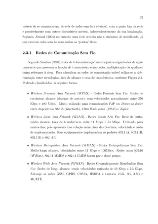 22


m´veis de se comunicarem, atrav´s de redes sem-ﬁo (wireless), com a parte ﬁxa da rede
 o                             e
e possivelmente com outros dispositivos m´veis, independentemente da sua localiza¸˜o.
                                         o                                       ca
Segundo Ahmad (2005) no entanto uma rede sem-ﬁo n˜o ´ sinˆnimo de mobilidade, j´
                                                 a e     o                     a
que existem redes sem-ﬁo com ambas as “pontas” ﬁxas.


2.3.1    Redes de Comunica¸˜o Sem Fio
                          ca

   Segundo Sanches (2007) redes de telecomunica¸˜o s˜o conjuntos organizados de equi-
                                               ca a
pamentos que possuem a fun¸ao de transmiss˜o, comuta¸˜o, multiplexa¸ao ou qualquer
                          c˜              a         ca             c˜
outra relevante ` ´rea. Para classiﬁcar as redes de computa¸ao m´vel utiliza-se a dife-
                aa                                         c˜   o
rencia¸ao entre tecnologias, ´rea de alcance e taxa de transferˆncia, conforme Figura 2.2.
      c˜                     a                                 e
Podendo classiﬁc´-las da seguinte forma:
                a


   • Wireless Personal Area Network (WPAN) - Redes Pessoais Sem Fio: Redes de
     curt´
         ıssimo alcance (dezenas de metros), com velocidades normalmente entre 250
     Kbps e 480 Mbps. Muito utilizado para comunica¸oes P2P ou Device-to-device
                                                   c˜
     entre dispositivos 802.15 (Bluetooth), Ultra Wide Band (UWB) e Zigbee;

   • Wireless Local Area Network (WLAN) - Redes Locais Sem Fio: Rede de curto-
     m´dio alcance, taxa de transferˆncia entre 11 Mbps e 54 Mbps. Utilizado para
      e                             e
     muitos ﬁns, pois apresenta boa rela¸ao entre, area de cobertura, velocidade e custo
                                        c˜         ´
     de implementa¸ao. Seus equipamentos implementam os padr˜es 802.11A, 802.11B,
                  c˜                                        o
     802.11G e 802.11E;

   • Wireless Metropolitan Area Network (WMAN) - Redes Metropolitanas Sem Fio:
     M´dio-longo alcance, velocidades entre 11 Mbps e 100Mbps. Redes como 802.16
      e
     (WiMax), 802.11 MMDS e 802.11 LMDS fazem parte desse grupo;

   • Wireless Wide Area Network (WWAN) - Redes Geograﬁcamente Distribu´
                                                                      ıdas Sem
     Fio: Redes de longo alcance, tendo velocidades variando de 10 Kbps a 2.5 Gbps.
     Abrange as redes GSM, GPRS, CDMA, HSDPA e tamb´m 2.5G, 3G, 3.5G e
                                                   e
     4G/LTE.
 