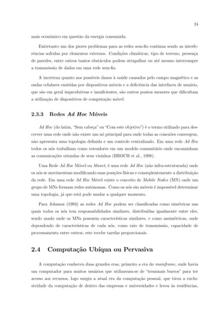 24


mais econˆmico em quest˜o da energia consumida.
         o             a

   Entretanto um dos piores problemas para as redes sem-ﬁo continua sendo as interfe-
rˆncias sofridas por elementos externos. Condi¸˜es clim´ticas, tipo de terreno, presen¸a
 e                                            co       a                              c
de paredes, entre outros tantos obst´culos podem atrapalhar ou at´ mesmo interromper
                                    a                            e
a transmiss˜o de dados em uma rede sem-ﬁo.
           a

   A incerteza quanto aos poss´
                              ıveis danos a sa´de causados pelo campo magn´tico e as
                                          ` u                             e
ondas celulares emitidas por dispositivos m´veis e a deﬁciˆncia das interfaces de usu´rio,
                                           o              e                          a
que s˜o em geral improdutivas e insuﬁcientes, s˜o outros pontos menores que diﬁcultam
     a                                         a
a utiliza¸˜o de dispositivos de computa¸ao m´vel.
         ca                            c˜   o


2.3.3    Redes Ad Hoc M´veis
                       o

   Ad Hoc (do latim, “Sem cabe¸a” ou “Com este objetivo”) ´ o termo utilizado para des-
                              c                           e
crever uma rede onde n˜o existe um n´ principal para onde todas as conex˜es convergem,
                      a             o                                   o
n˜o apresenta uma topologia deﬁnida e um controle centralizado. Em uma rede Ad Hoc
 a
todos os n´s trabalham como roteadores em um modelo comunit´rio onde encaminham
          o                                                a
as comunica¸˜es oriundas de seus vizinhos (BROCH et al., 1998).
           co

   Uma Rede Ad Hoc M´vel ou Manet, ´ uma rede Ad Hoc (n˜o infra-estruturada) onde
                    o              e                   a
os n´s se movimentam modiﬁcando suas posi¸˜es f´
    o                                    co ısicas e conseq¨entemente a distribui¸ao
                                                           u                     c˜
da rede. Em uma rede Ad Hoc M´vel existe o conceito de Mobile Nodes (MN) onde um
                             o
grupo de MNs formam redes autˆnomas. Como os n´s s˜o m´veis ´ imposs´ determinar
                             o                o a     o     e       ıvel
uma topologia, j´ que est´ pode mudar a qualquer momento.
                a        a

   Para Johnson (1994) as redes Ad Hoc podem ser classiﬁcadas como sim´tricas nas
                                                                      e
quais todos os n´s tem responsabilidades similares, distribu´
                o                                           ıdas igualmente entre eles,
sendo usado onde os MNs possuem caracter´
                                        ısticas similares, e como assim´tricas, onde
                                                                       e
dependendo de caracter´
                      ısticas de cada n´s, como raio de transmiss˜o, capacidade de
                                       o                         a
processamento entre outros, este recebe tarefas proporcionais.


2.4     Computa¸˜o Ub´
               ca    ıqua ou Pervasiva

   A computa¸ao conheceu duas grandes eras, primeiro a era do mainframe, onde havia
            c˜
um computador para muitos usu´rios que utilizavam-se de “terminais burros” para ter
                             a
acesso aos recursos, logo surgiu a atual era da computa¸ao pessoal, que tirou a exclu-
                                                       c˜
sividade da computa¸ao de dentro das empresas e universidades e levou `s residˆncias,
                   c˜                                                 a       e
 