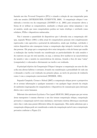 25


fazendo uso dos Personal Computer s (PCs) e criando a rela¸˜o de um computador para
                                                          ca
cada um usu´rio (MUHLHAUSER; GUREVYCH, 2008). A computa¸ao ub´
           a                                           c˜    ıqua ´ con-
                                                                  e
siderada a terceira era da computa¸ao (JANSEN et al., 2005) pois novamente altera a
                                  c˜
forma de se utilizar os computadores, mudando a rela¸ao para v´rias m´quinas e um
                                                    c˜        a      a
s´ usu´rio, sendo que esses computadores podem ser tanto desktops e notebooks como
 o    a
celulares, PDAs e dispositivos embarcados.

   N˜o ´ somente a quantidade de dispositivos que ´ alterada com a computa¸˜o ub´
    a e                                           e                       ca    ı-
qua, segundo Weiser (1991) a id´ia atual de computadores pessoais est´ completamente
                               e                                     a
equivocada e n˜o aproveita o potencial da inform´tica, sendo que desktops, notebooks e
              a                                 a
outros dispositivos n˜o conseguem tornar a computa¸ao algo integral e invis´ na vida
                     a                            c˜                       ıvel
das pessoas. Ele prega que a computa¸ao deve estar integrada a vida de forma que auxilie
                                    c˜
a realiza¸˜o das tarefas levando em considera¸˜o as particularidades de cada usu´rio e
         ca                                  ca                                 a
do contexto em que ele est´ inserido, ou seja, o sistema deve moldar-se as caracter´
                          a                                             `          ısticas
do usu´rio e n˜o o usu´rio as caracter´
      a       a       a    `          ısticas do sistema, tirando o foco de uma “caixa”
(computador) e colocando-o diretamente na tarefa a ser realizada.

   O principal objetivo da Computa¸ao Ub´
                                  c˜    ıqua ´ integrar a computa¸˜o aos atos do dia-
                                             e                   ca
a-dia sem alterar h´bitos e costumes, levando em considera¸˜o a pessoalidade de cada um
                   a                                      ca
e deixando a tarefa a ser realizada em primeiro plano, ao inv´s do processo de realiz´-la
                                                             e                       a
como ´ com a computa¸ao convencional (WEISER, 1991).
     e              c˜

   Segundo Campiolo, Cremer e Sobral (2007) a computa¸ao ub´
                                                     c˜    ıqua prove a perspectiva
de se acessar informa¸oes a qualquer momento e em qualquer lugar atrav´s da cria¸ao
                     c˜                                               e         c˜
de ambientes impregnados de computadores e dispositivos de comunica¸˜o para intera¸˜o
                                                                   ca             ca
direta com o seres humanos.

   Diferente dos anteriores Lyytinen e Yoo (apud ARAUJO, 2003) pregam que por serem
areas emergentes ´ comum observar o uso dos termos computa¸˜o ub´
´                e                                        ca    ıqua, computa¸˜o
                                                                             ca
pervasiva e computa¸ao m´vel como sinˆnimos, entretanto existem diferen¸as conceituais
                   c˜   o            o                                 c
entre elas e cada uma possui diferentes id´ias de organiza¸ao. Eles ainda salientam que a
                                          e               c˜
computa¸˜o ub´
       ca    ıqua pode ser considerada a uni˜o da computa¸˜o m´vel com a computa¸ao
                                            a            ca   o                 c˜
pervasiva conforme a Figura 2.3.
 